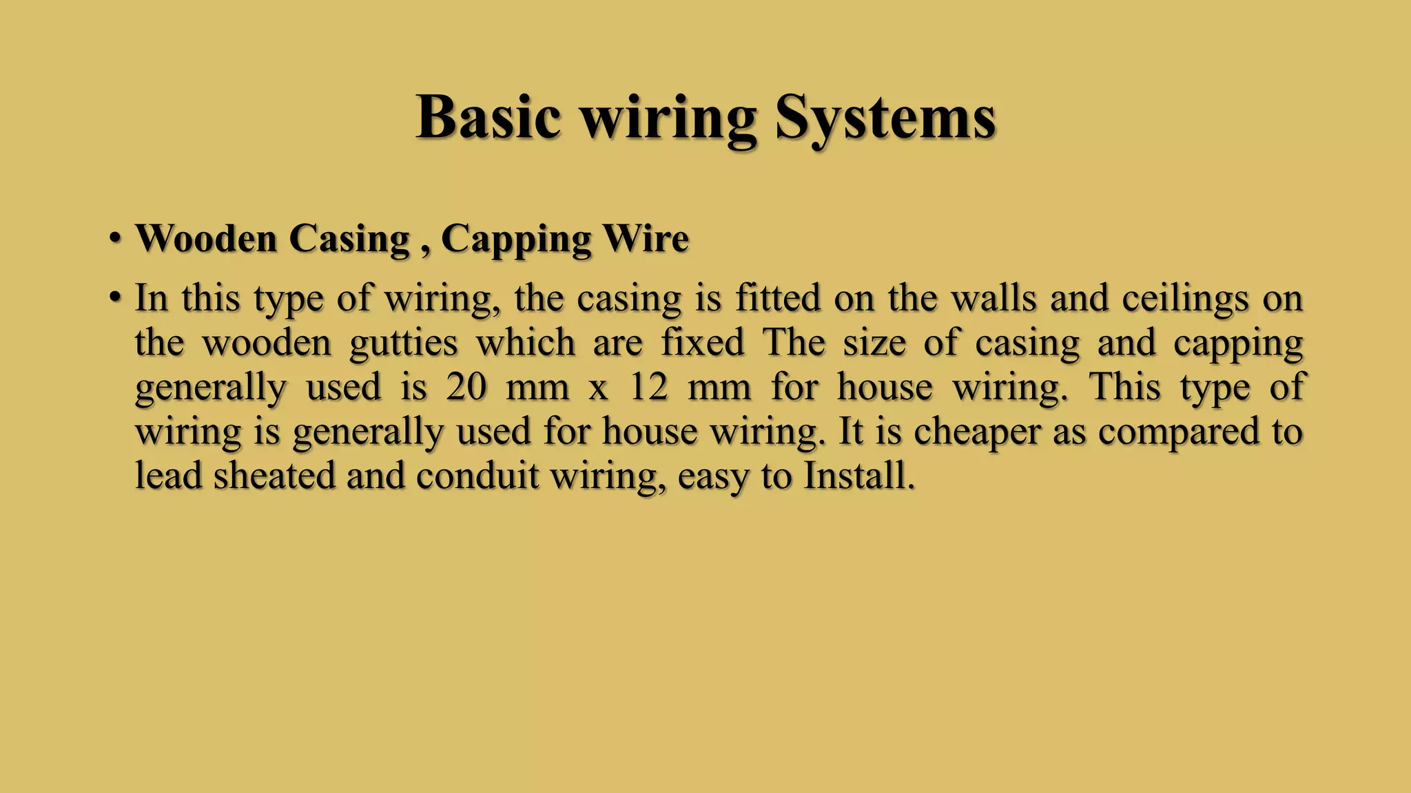 Basic wiring Systems
• Wooden Casing , Capping Wire
• In this type of wiring, the casing is fitted on the walls and ceilings on
the wooden gutties which are fixed The size of casing and capping
generally used is 20 mm x 12 mm for house wiring. This type of
wiring is generally used for house wiring. It is cheaper as compared to
lead sheated and conduit wiring, easy to Install.
 