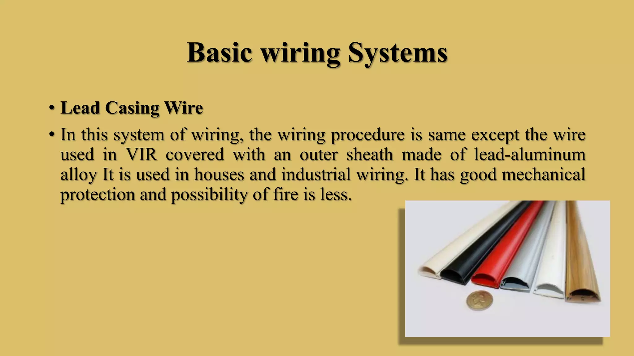 Basic wiring Systems
• Lead Casing Wire
• In this system of wiring, the wiring procedure is same except the wire
used in VIR covered with an outer sheath made of lead-aluminum
alloy It is used in houses and industrial wiring. It has good mechanical
protection and possibility of fire is less.
 