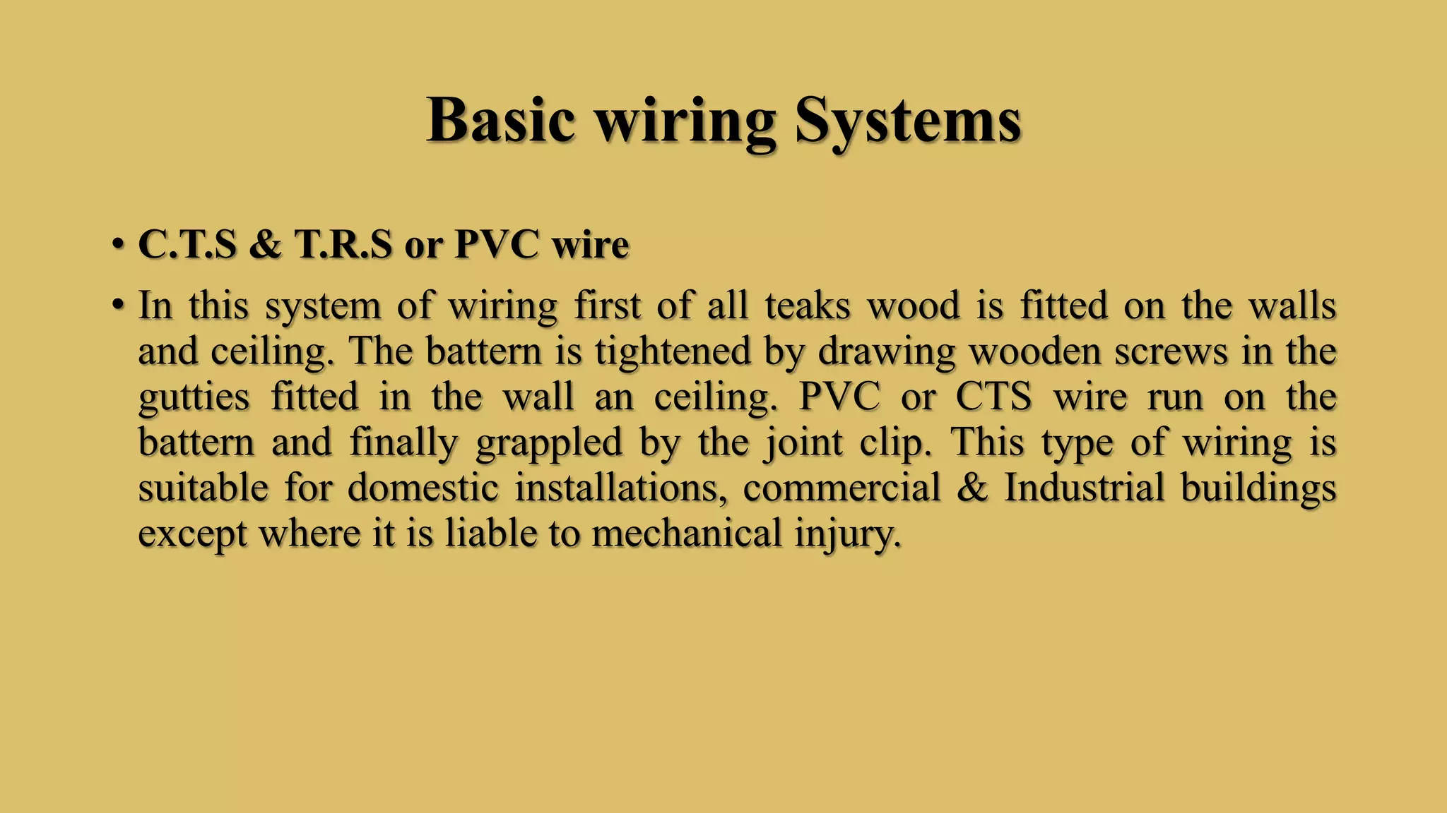 Basic wiring Systems
• C.T.S & T.R.S or PVC wire
• In this system of wiring first of all teaks wood is fitted on the walls
and ceiling. The battern is tightened by drawing wooden screws in the
gutties fitted in the wall an ceiling. PVC or CTS wire run on the
battern and finally grappled by the joint clip. This type of wiring is
suitable for domestic installations, commercial & Industrial buildings
except where it is liable to mechanical injury.
 