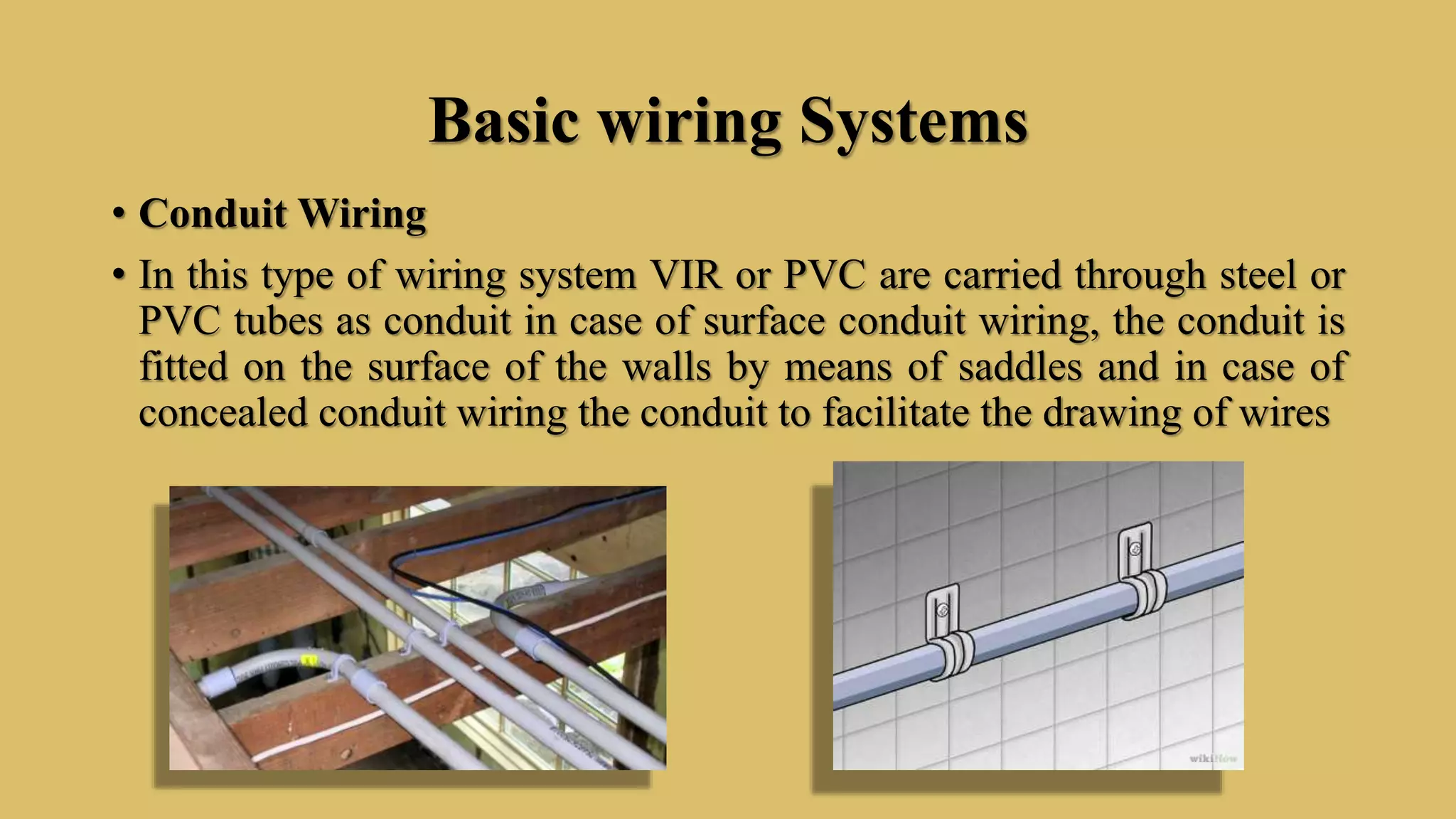 Basic wiring Systems
• Conduit Wiring
• In this type of wiring system VIR or PVC are carried through steel or
PVC tubes as conduit in case of surface conduit wiring, the conduit is
fitted on the surface of the walls by means of saddles and in case of
concealed conduit wiring the conduit to facilitate the drawing of wires
 