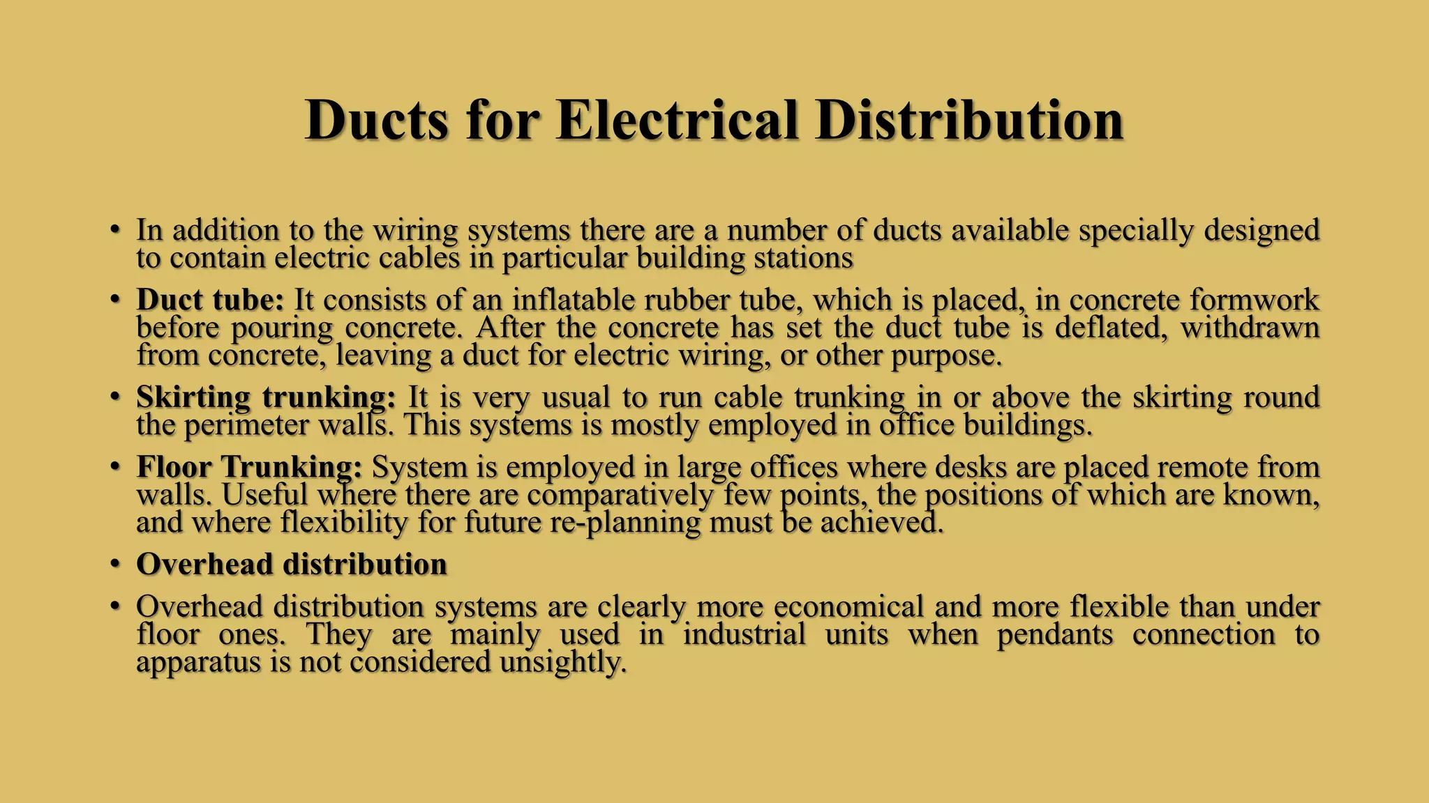 Ducts for Electrical Distribution
• In addition to the wiring systems there are a number of ducts available specially designed
to contain electric cables in particular building stations
• Duct tube: It consists of an inflatable rubber tube, which is placed, in concrete formwork
before pouring concrete. After the concrete has set the duct tube is deflated, withdrawn
from concrete, leaving a duct for electric wiring, or other purpose.
• Skirting trunking: It is very usual to run cable trunking in or above the skirting round
the perimeter walls. This systems is mostly employed in office buildings.
• Floor Trunking: System is employed in large offices where desks are placed remote from
walls. Useful where there are comparatively few points, the positions of which are known,
and where flexibility for future re-planning must be achieved.
• Overhead distribution
• Overhead distribution systems are clearly more economical and more flexible than under
floor ones. They are mainly used in industrial units when pendants connection to
apparatus is not considered unsightly.
 