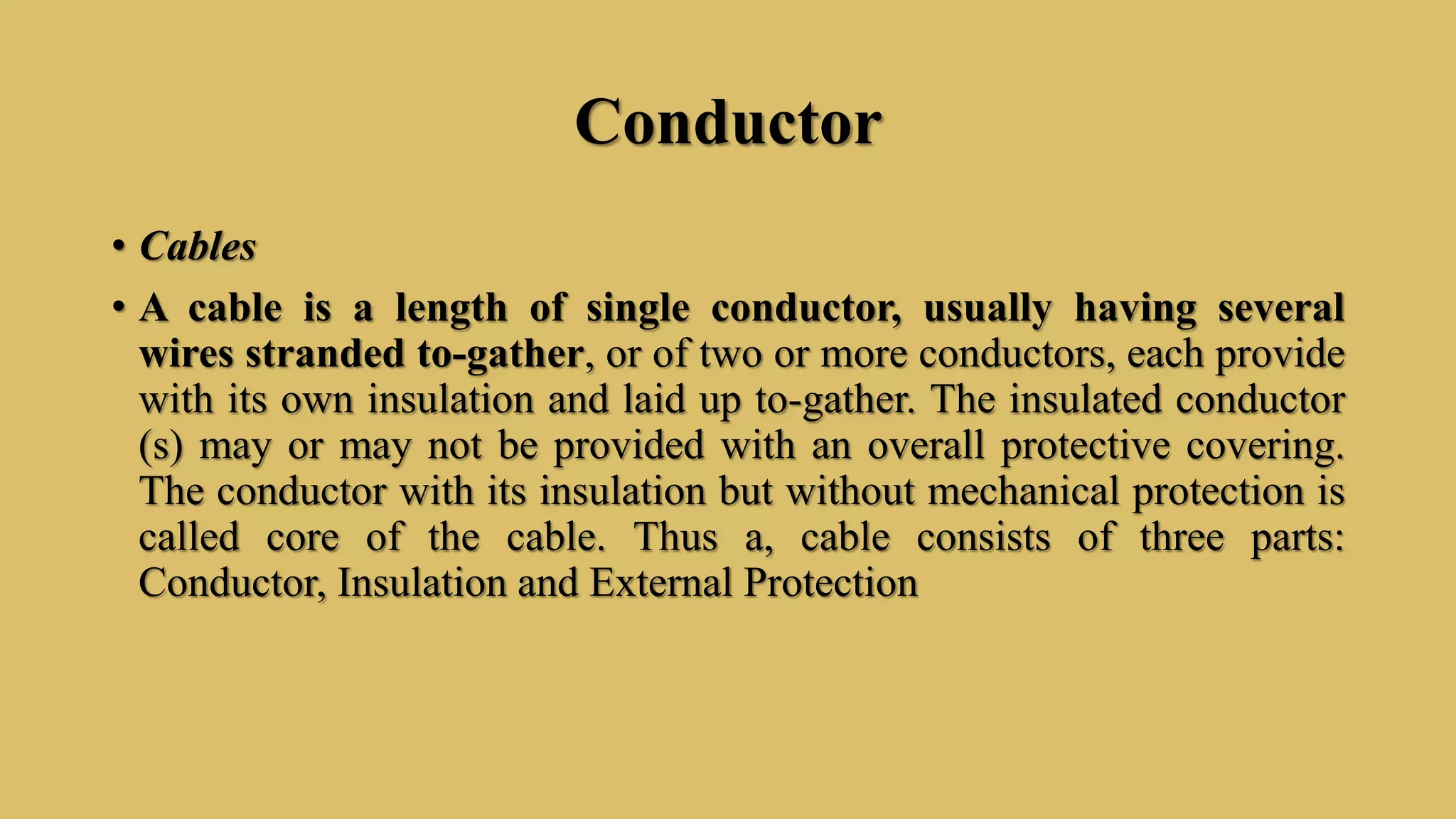 Conductor
• Cables
• A cable is a length of single conductor, usually having several
wires stranded to-gather, or of two or more conductors, each provide
with its own insulation and laid up to-gather. The insulated conductor
(s) may or may not be provided with an overall protective covering.
The conductor with its insulation but without mechanical protection is
called core of the cable. Thus a, cable consists of three parts:
Conductor, Insulation and External Protection
 