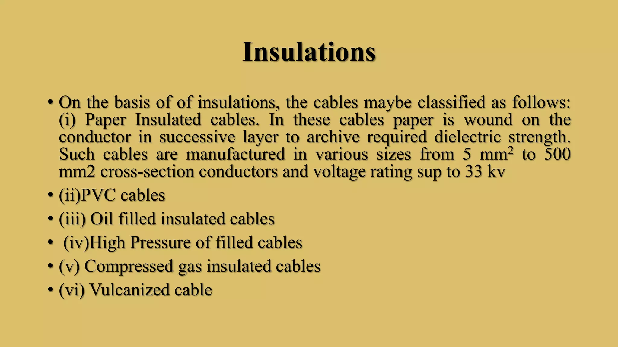 Insulations
• On the basis of of insulations, the cables maybe classified as follows:
(i) Paper Insulated cables. In these cables paper is wound on the
conductor in successive layer to archive required dielectric strength.
Such cables are manufactured in various sizes from 5 mm2 to 500
mm2 cross-section conductors and voltage rating sup to 33 kv
• (ii)PVC cables
• (iii) Oil filled insulated cables
• (iv)High Pressure of filled cables
• (v) Compressed gas insulated cables
• (vi) Vulcanized cable
 