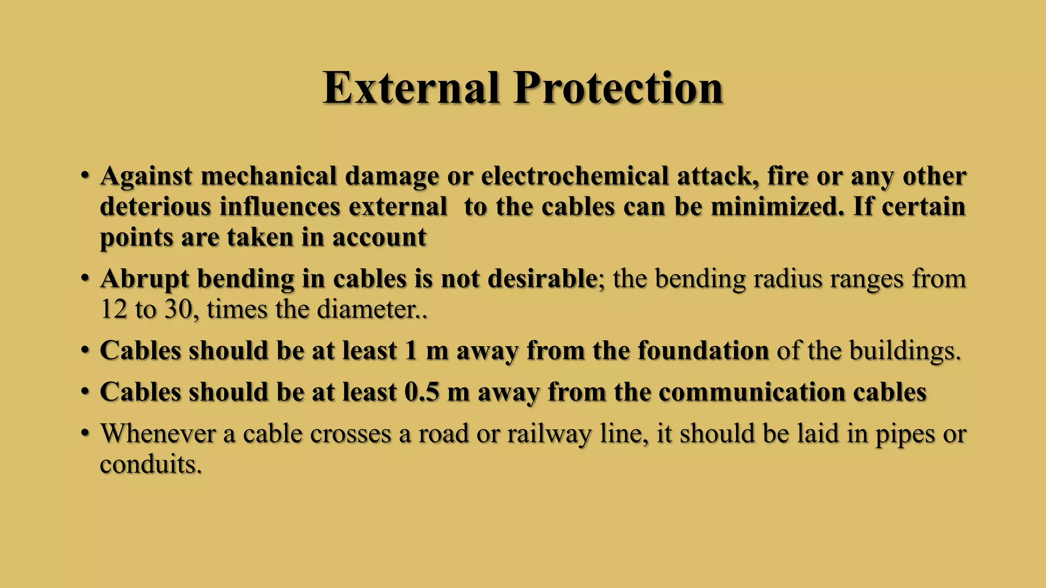 External Protection
• Against mechanical damage or electrochemical attack, fire or any other
deterious influences external to the cables can be minimized. If certain
points are taken in account
• Abrupt bending in cables is not desirable; the bending radius ranges from
12 to 30, times the diameter..
• Cables should be at least 1 m away from the foundation of the buildings.
• Cables should be at least 0.5 m away from the communication cables
• Whenever a cable crosses a road or railway line, it should be laid in pipes or
conduits.
 
