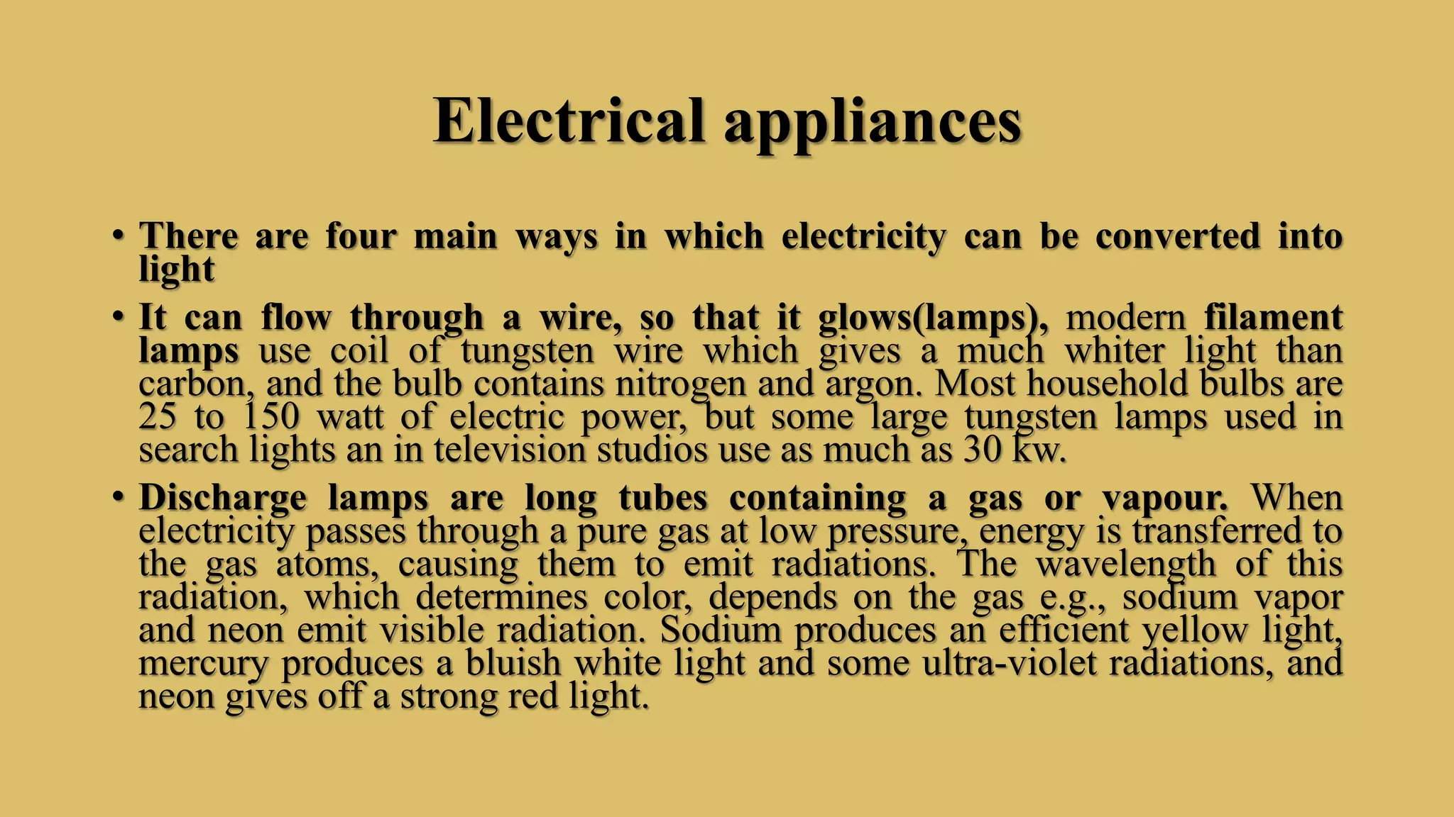 Electrical appliances
• There are four main ways in which electricity can be converted into
light
• It can flow through a wire, so that it glows(lamps), modern filament
lamps use coil of tungsten wire which gives a much whiter light than
carbon, and the bulb contains nitrogen and argon. Most household bulbs are
25 to 150 watt of electric power, but some large tungsten lamps used in
search lights an in television studios use as much as 30 kw.
• Discharge lamps are long tubes containing a gas or vapour. When
electricity passes through a pure gas at low pressure, energy is transferred to
the gas atoms, causing them to emit radiations. The wavelength of this
radiation, which determines color, depends on the gas e.g., sodium vapor
and neon emit visible radiation. Sodium produces an efficient yellow light,
mercury produces a bluish white light and some ultra-violet radiations, and
neon gives off a strong red light.
 