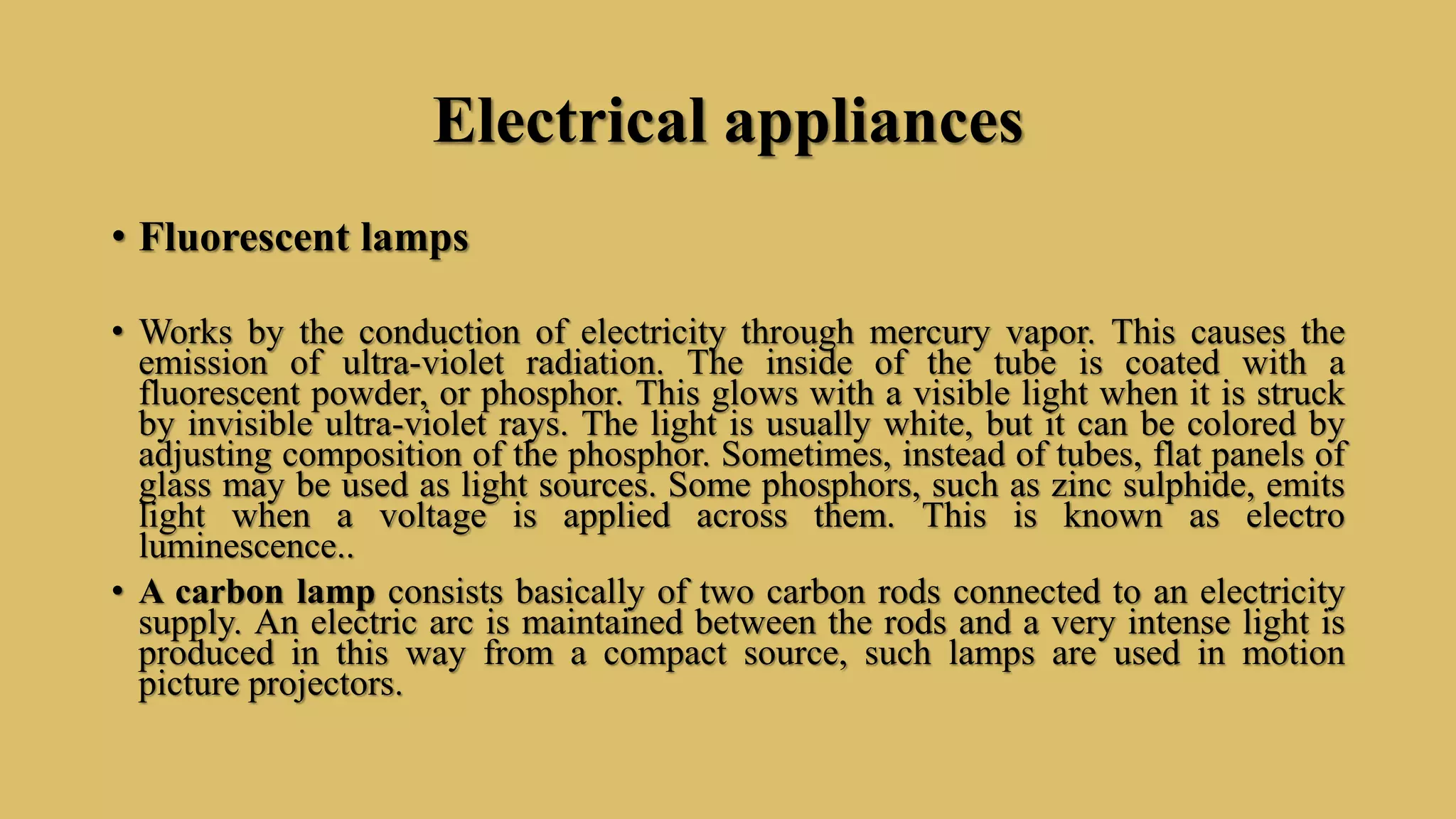 Electrical appliances
• Fluorescent lamps
• Works by the conduction of electricity through mercury vapor. This causes the
emission of ultra-violet radiation. The inside of the tube is coated with a
fluorescent powder, or phosphor. This glows with a visible light when it is struck
by invisible ultra-violet rays. The light is usually white, but it can be colored by
adjusting composition of the phosphor. Sometimes, instead of tubes, flat panels of
glass may be used as light sources. Some phosphors, such as zinc sulphide, emits
light when a voltage is applied across them. This is known as electro
luminescence..
• A carbon lamp consists basically of two carbon rods connected to an electricity
supply. An electric arc is maintained between the rods and a very intense light is
produced in this way from a compact source, such lamps are used in motion
picture projectors.
 