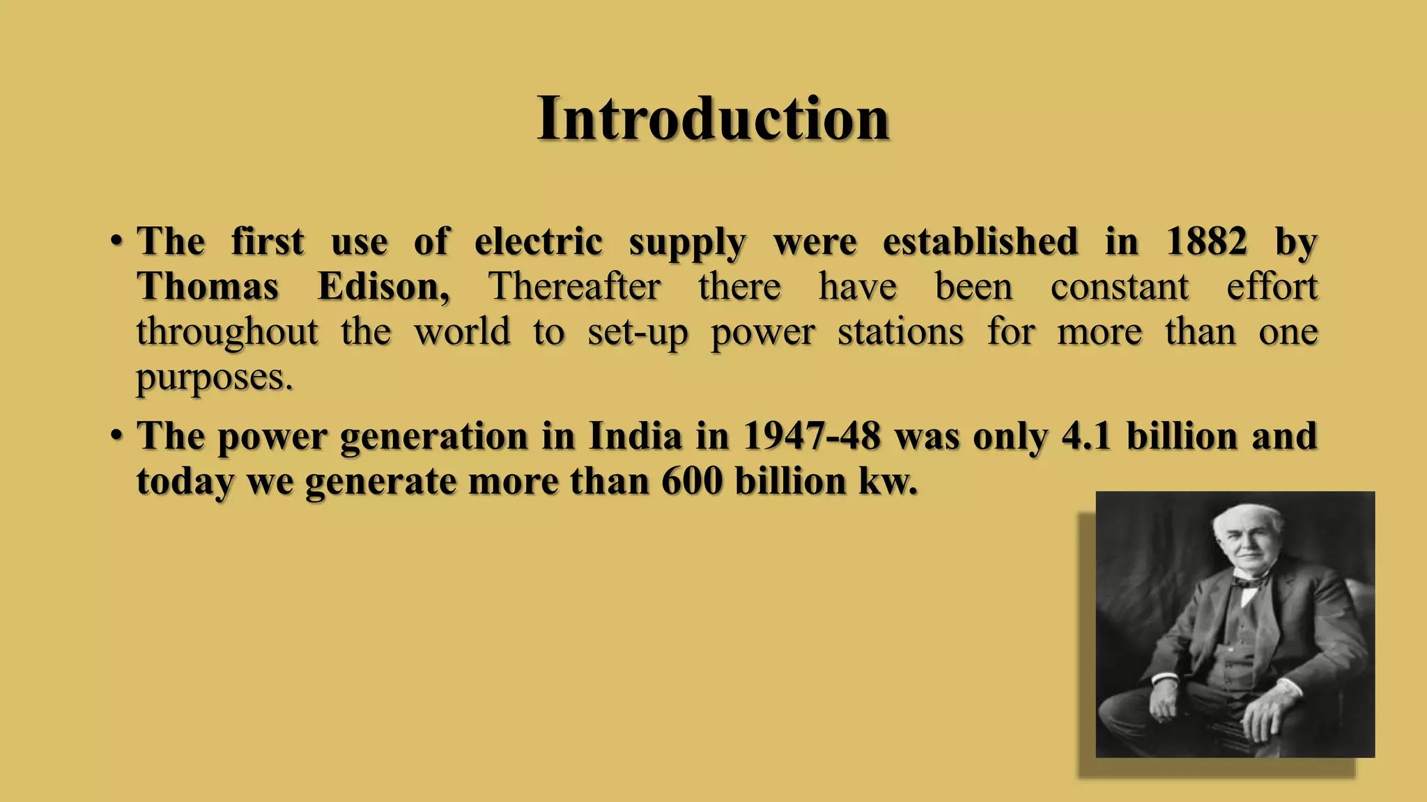 Introduction
• The first use of electric supply were established in 1882 by
Thomas Edison, Thereafter there have been constant effort
throughout the world to set-up power stations for more than one
purposes.
• The power generation in India in 1947-48 was only 4.1 billion and
today we generate more than 600 billion kw.
 