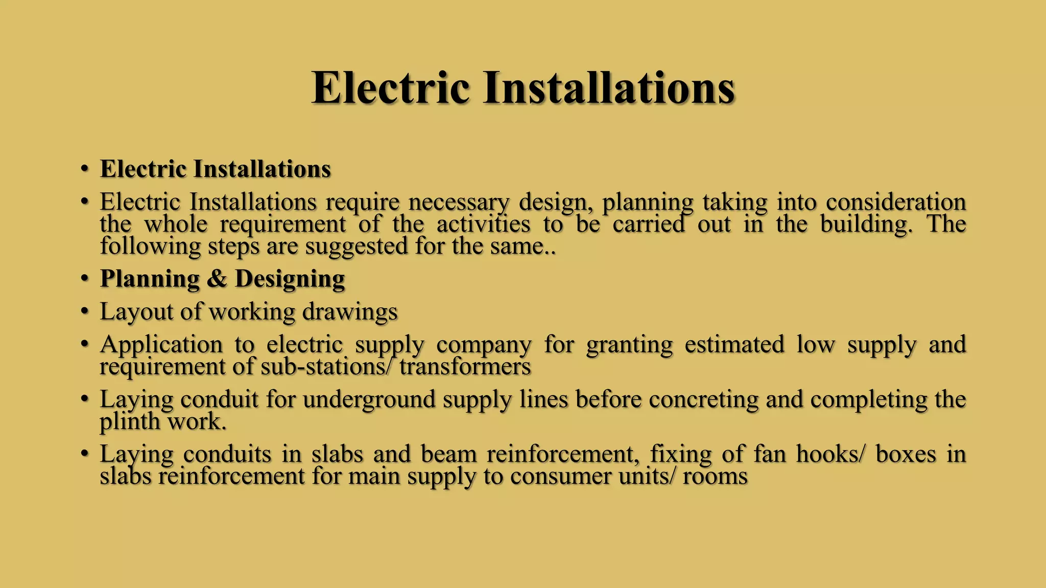 Electric Installations
• Electric Installations
• Electric Installations require necessary design, planning taking into consideration
the whole requirement of the activities to be carried out in the building. The
following steps are suggested for the same..
• Planning & Designing
• Layout of working drawings
• Application to electric supply company for granting estimated low supply and
requirement of sub-stations/ transformers
• Laying conduit for underground supply lines before concreting and completing the
plinth work.
• Laying conduits in slabs and beam reinforcement, fixing of fan hooks/ boxes in
slabs reinforcement for main supply to consumer units/ rooms
 