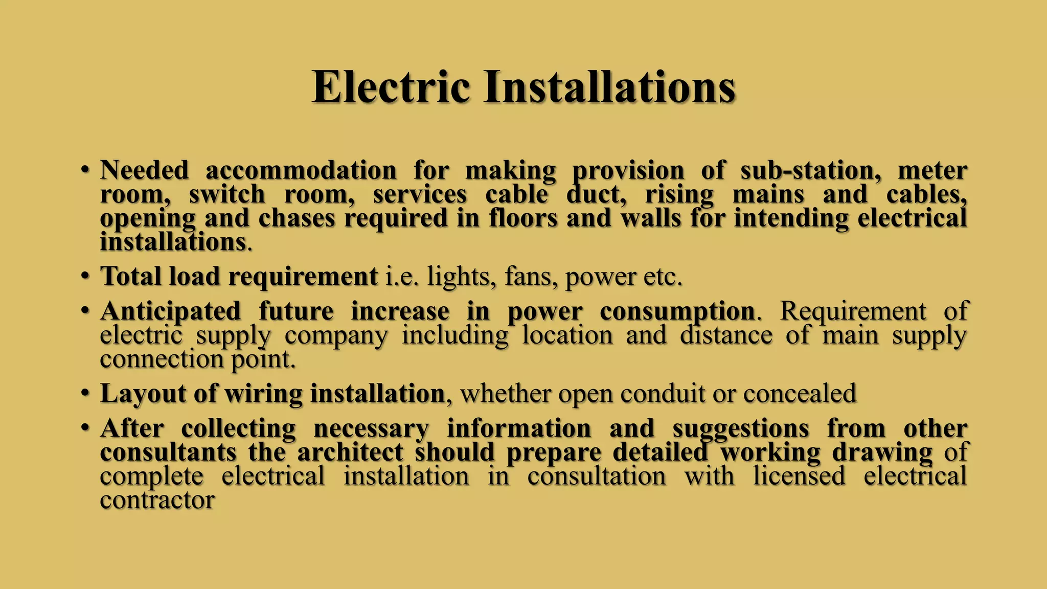 Electric Installations
• Needed accommodation for making provision of sub-station, meter
room, switch room, services cable duct, rising mains and cables,
opening and chases required in floors and walls for intending electrical
installations.
• Total load requirement i.e. lights, fans, power etc.
• Anticipated future increase in power consumption. Requirement of
electric supply company including location and distance of main supply
connection point.
• Layout of wiring installation, whether open conduit or concealed
• After collecting necessary information and suggestions from other
consultants the architect should prepare detailed working drawing of
complete electrical installation in consultation with licensed electrical
contractor
 