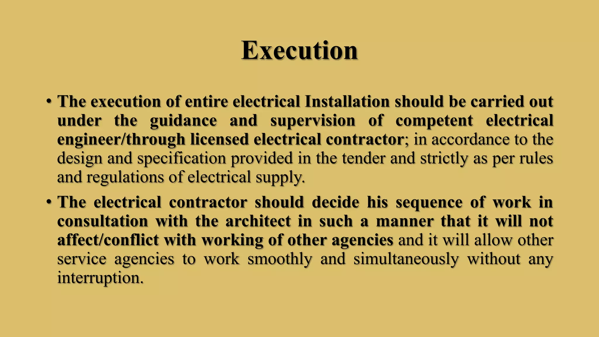 Execution
• The execution of entire electrical Installation should be carried out
under the guidance and supervision of competent electrical
engineer/through licensed electrical contractor; in accordance to the
design and specification provided in the tender and strictly as per rules
and regulations of electrical supply.
• The electrical contractor should decide his sequence of work in
consultation with the architect in such a manner that it will not
affect/conflict with working of other agencies and it will allow other
service agencies to work smoothly and simultaneously without any
interruption.
 