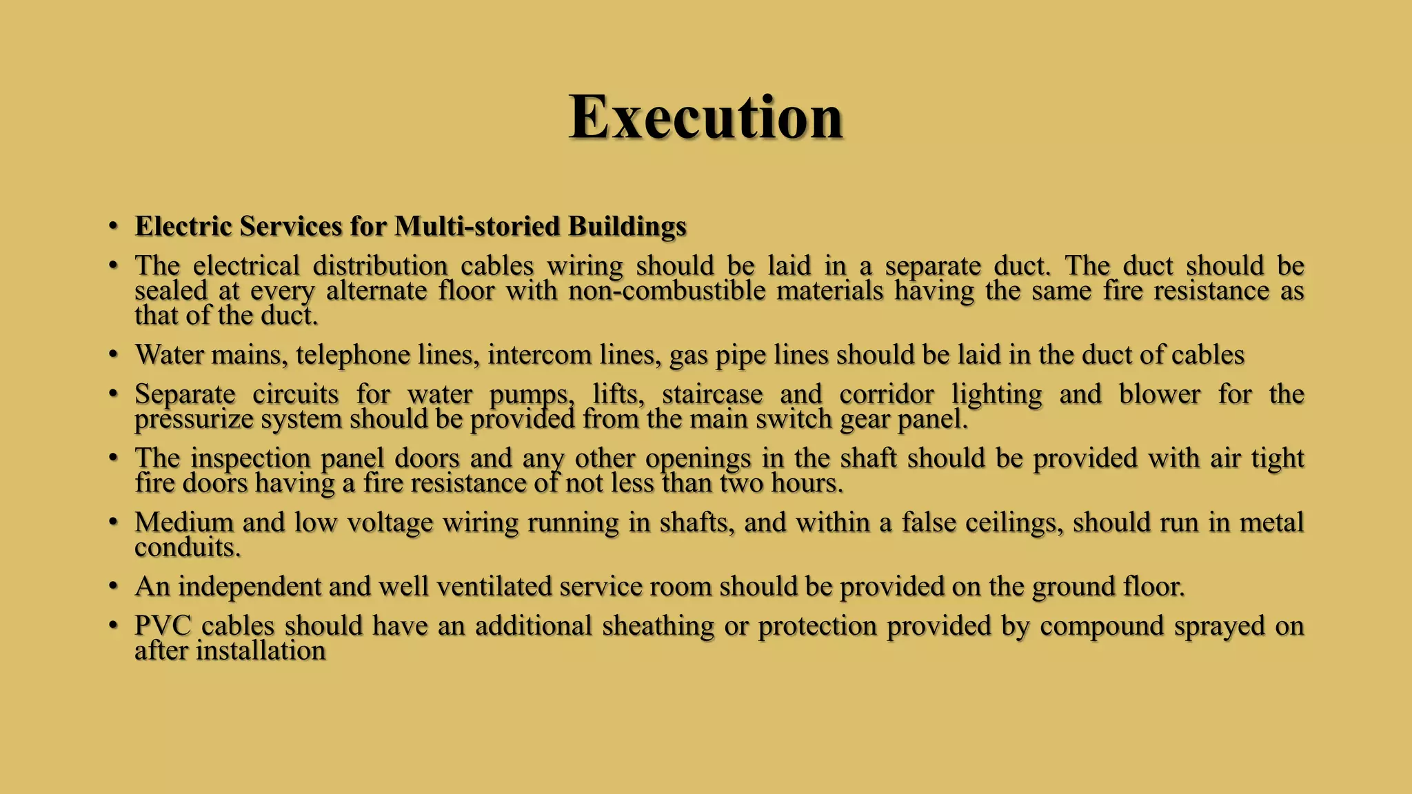 Execution
• Electric Services for Multi-storied Buildings
• The electrical distribution cables wiring should be laid in a separate duct. The duct should be
sealed at every alternate floor with non-combustible materials having the same fire resistance as
that of the duct.
• Water mains, telephone lines, intercom lines, gas pipe lines should be laid in the duct of cables
• Separate circuits for water pumps, lifts, staircase and corridor lighting and blower for the
pressurize system should be provided from the main switch gear panel.
• The inspection panel doors and any other openings in the shaft should be provided with air tight
fire doors having a fire resistance of not less than two hours.
• Medium and low voltage wiring running in shafts, and within a false ceilings, should run in metal
conduits.
• An independent and well ventilated service room should be provided on the ground floor.
• PVC cables should have an additional sheathing or protection provided by compound sprayed on
after installation
 