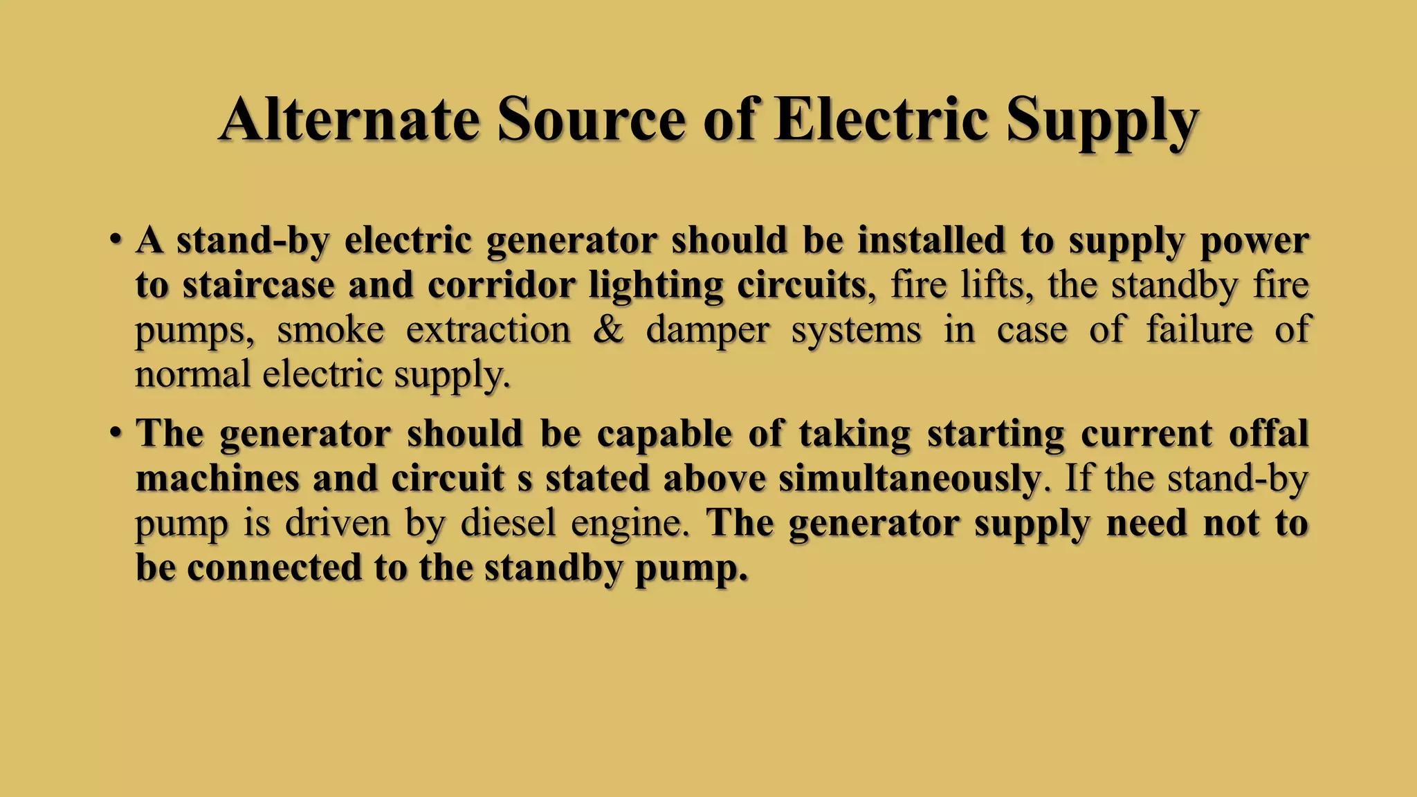 Alternate Source of Electric Supply
• A stand-by electric generator should be installed to supply power
to staircase and corridor lighting circuits, fire lifts, the standby fire
pumps, smoke extraction & damper systems in case of failure of
normal electric supply.
• The generator should be capable of taking starting current offal
machines and circuit s stated above simultaneously. If the stand-by
pump is driven by diesel engine. The generator supply need not to
be connected to the standby pump.
 