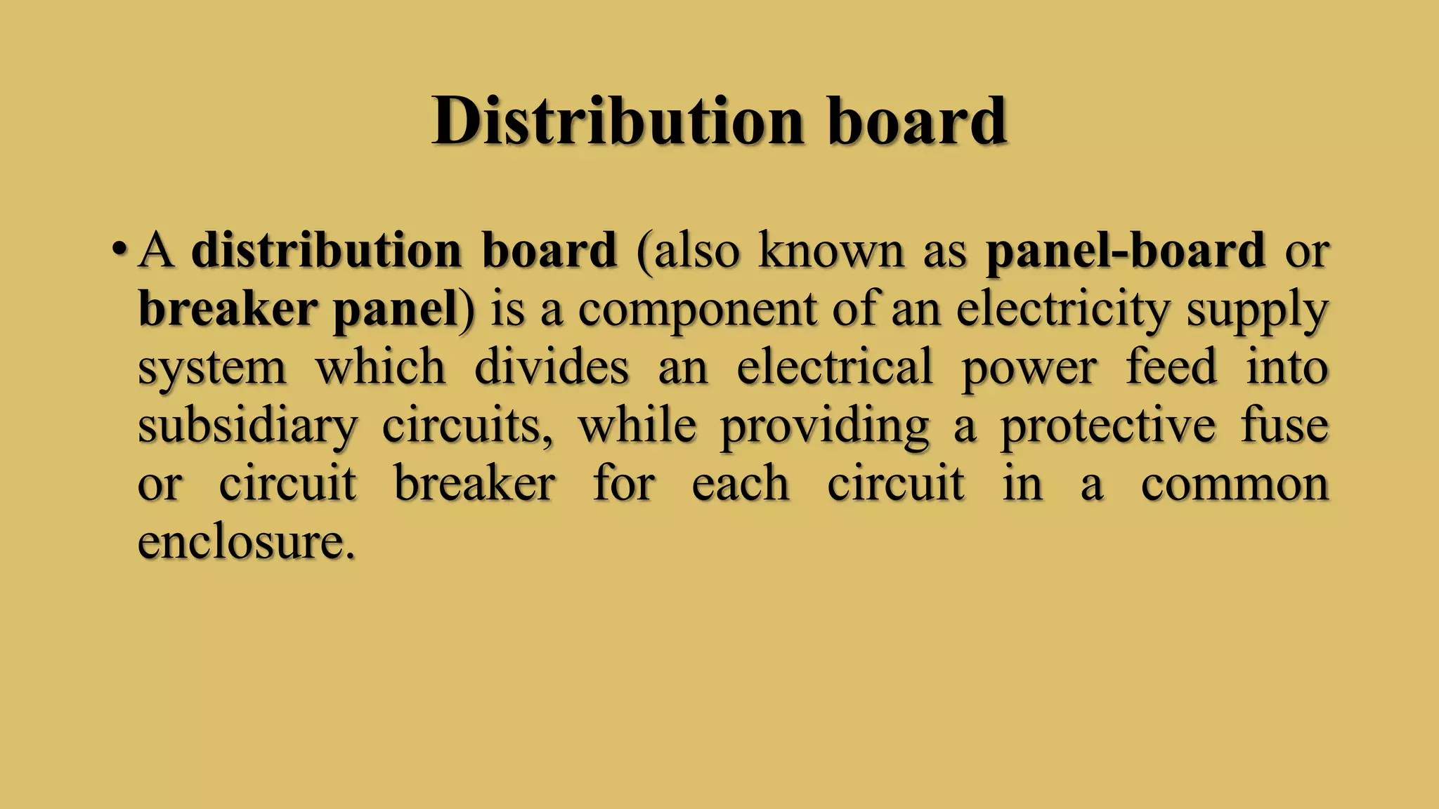 Distribution board
• A distribution board (also known as panel-board or
breaker panel) is a component of an electricity supply
system which divides an electrical power feed into
subsidiary circuits, while providing a protective fuse
or circuit breaker for each circuit in a common
enclosure.
 
