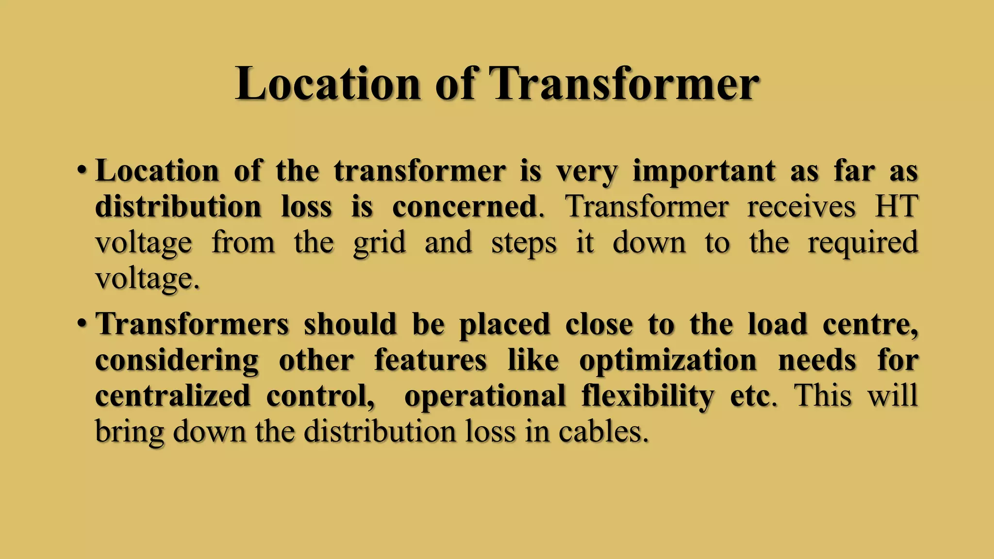 Location of Transformer
• Location of the transformer is very important as far as
distribution loss is concerned. Transformer receives HT
voltage from the grid and steps it down to the required
voltage.
• Transformers should be placed close to the load centre,
considering other features like optimization needs for
centralized control, operational flexibility etc. This will
bring down the distribution loss in cables.
 
