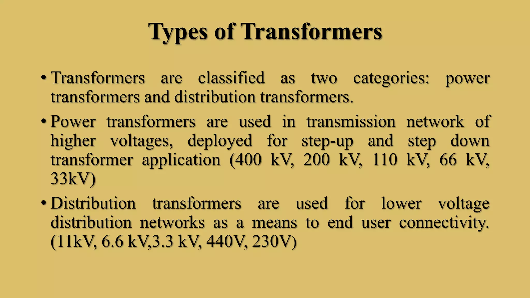 Types of Transformers
• Transformers are classified as two categories: power
transformers and distribution transformers.
• Power transformers are used in transmission network of
higher voltages, deployed for step-up and step down
transformer application (400 kV, 200 kV, 110 kV, 66 kV,
33kV)
• Distribution transformers are used for lower voltage
distribution networks as a means to end user connectivity.
(11kV, 6.6 kV,3.3 kV, 440V, 230V)
 