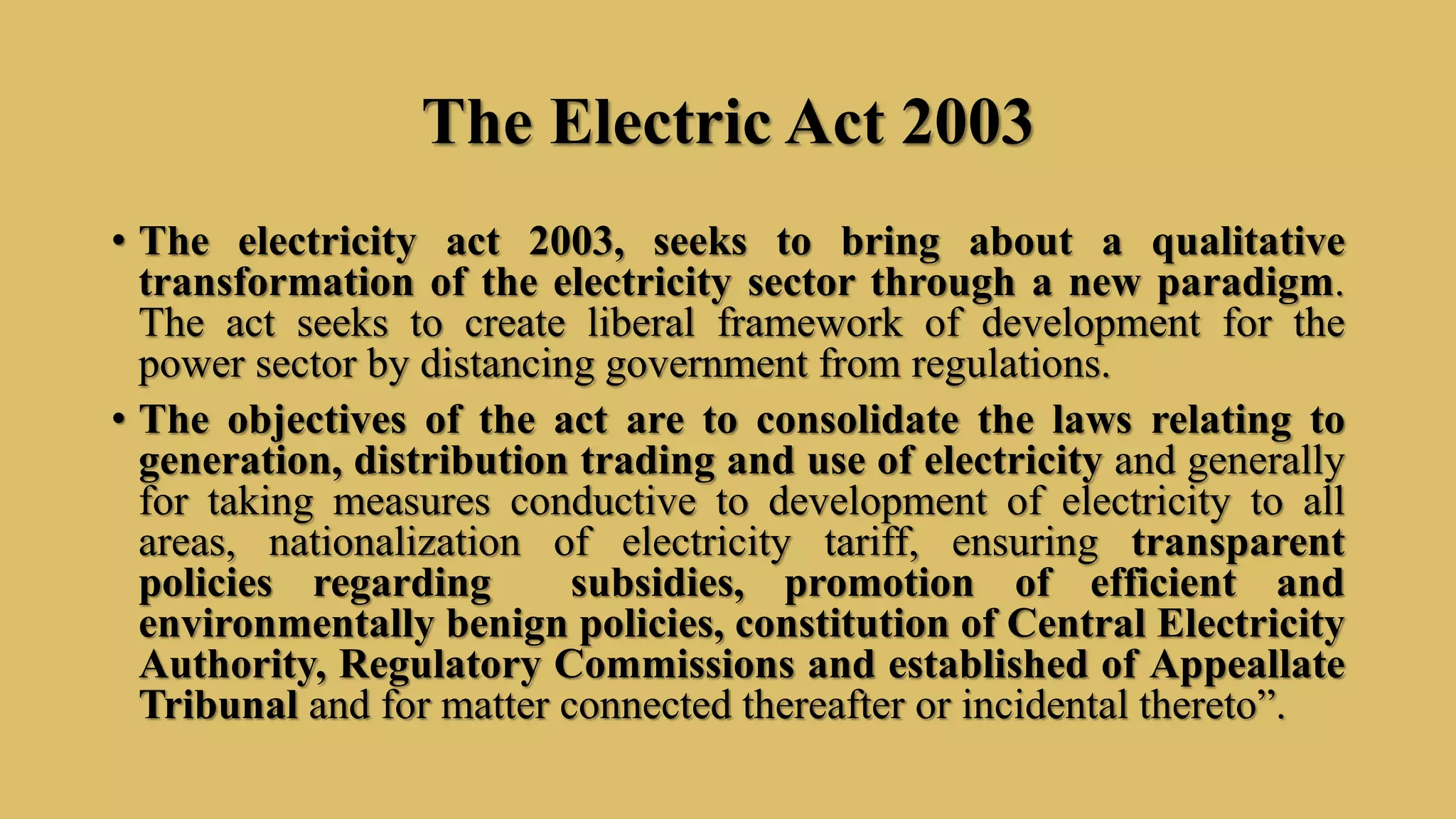 The Electric Act 2003
• The electricity act 2003, seeks to bring about a qualitative
transformation of the electricity sector through a new paradigm.
The act seeks to create liberal framework of development for the
power sector by distancing government from regulations.
• The objectives of the act are to consolidate the laws relating to
generation, distribution trading and use of electricity and generally
for taking measures conductive to development of electricity to all
areas, nationalization of electricity tariff, ensuring transparent
policies regarding subsidies, promotion of efficient and
environmentally benign policies, constitution of Central Electricity
Authority, Regulatory Commissions and established of Appeallate
Tribunal and for matter connected thereafter or incidental thereto”.
 