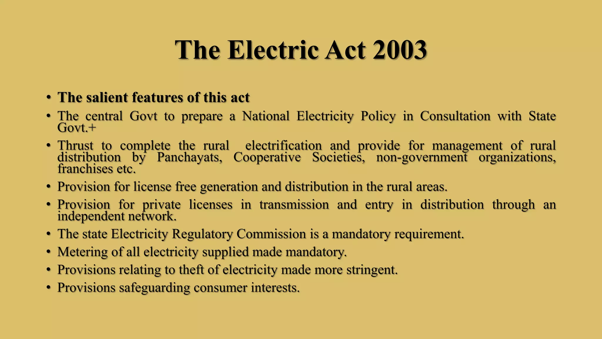 The Electric Act 2003
• The salient features of this act
• The central Govt to prepare a National Electricity Policy in Consultation with State
Govt.+
• Thrust to complete the rural electrification and provide for management of rural
distribution by Panchayats, Cooperative Societies, non-government organizations,
franchises etc.
• Provision for license free generation and distribution in the rural areas.
• Provision for private licenses in transmission and entry in distribution through an
independent network.
• The state Electricity Regulatory Commission is a mandatory requirement.
• Metering of all electricity supplied made mandatory.
• Provisions relating to theft of electricity made more stringent.
• Provisions safeguarding consumer interests.
 