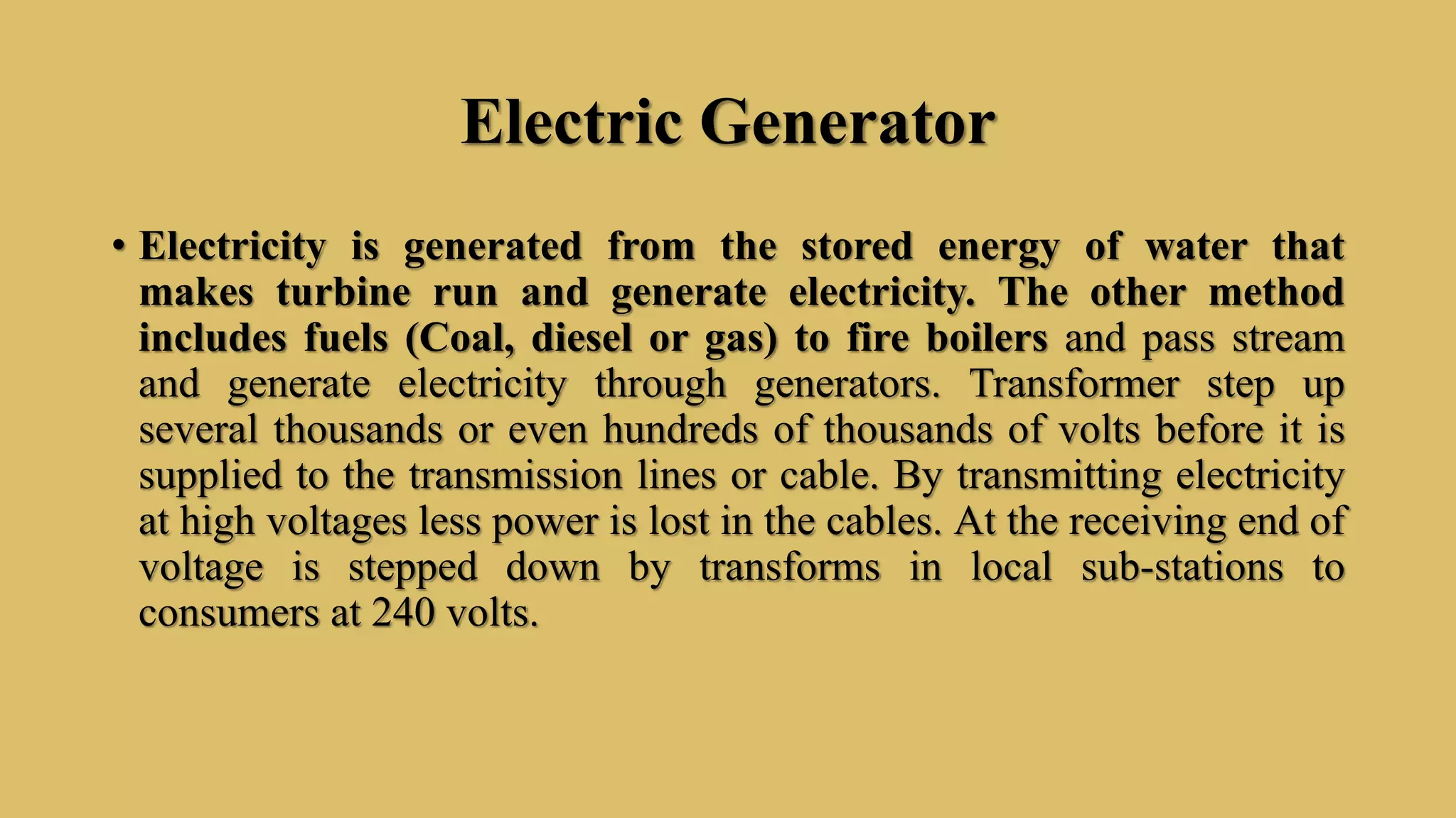 Electric Generator
• Electricity is generated from the stored energy of water that
makes turbine run and generate electricity. The other method
includes fuels (Coal, diesel or gas) to fire boilers and pass stream
and generate electricity through generators. Transformer step up
several thousands or even hundreds of thousands of volts before it is
supplied to the transmission lines or cable. By transmitting electricity
at high voltages less power is lost in the cables. At the receiving end of
voltage is stepped down by transforms in local sub-stations to
consumers at 240 volts.
 