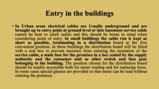 Entry in the buildings
• In Urban areas electrical cables are Usually underground and are
brought up to entry point at ground level or into basement service cable
cannot be bent to small radiee and this should be borne in mind when
considering point of entry. In small buildings the cable run is kept as
short as possible, terminating in a distribution board at the first
convenient position. In these buildings the distribution board will be fitted
with a seal box to prevent moisture from entering the insulation of the
service cable, a main fuse for the premises in a box sealed by the supply
authority and the consumer unit or other switch and fuse gear
belonging to the building. The position chosen for the distribution board
should be readily accessible both for meter reading and for replacing fuses.
In some cases special glasses are provided so that meter can be read without
entering the premises.
 