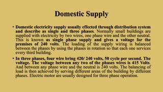 Domestic Supply
• Domestic electricity supply usually effected through distribution system
and describe as single and three phases. Normally small buildings are
supplied with electricity by two wires, one phase wire and the other neutral.
This is known as single phase supply and gives a voltage for the
premises of 240 volts. The loading of the supply wiring is balanced
between the phases by using the phases in rotation so that each one services
every third building.
• In three phases, four wire bring 420/ 240 volts, 50 cycle per second. The
voltage. The voltage between any two of the phases wires is 415 Volts.
And between any phase wire and the neutral is 240 volts. The balancing of
load is then achieved by serving different areas of the building by different
phases. Electric motor are usually designed for three phase operation.
 