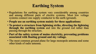 Earthing System
• Regulations for earthing system vary considerably among countries
and among different parts of electric systems. Most low voltage
systems connect one supply conductor to the earth (ground).
• People use an earthing system mainly for these applications:
• To protect a structure from lightning strike, directing the lightning
through the earthing system and into the ground rod rather than
passing through the structure.
• Part of the safety system of mains electricity, preventing problems
associated with floating ground and sky voltage.
• The most common ground plane for large monopole antenna and some
other kinds of radio antenna.
 