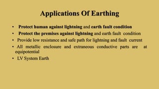 Applications Of Earthing
• Protect human against lightning and earth fault condition
• Protect the premises against lightning and earth fault condition
• Provide low resistance and safe path for lightning and fault current
• All metallic enclosure and extraneous conductive parts are at
equipotential
• LV System Earth
 