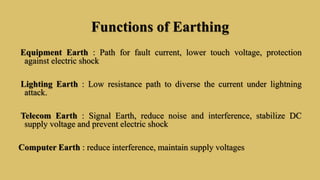 Functions of Earthing
Equipment Earth : Path for fault current, lower touch voltage, protection
against electric shock
Lighting Earth : Low resistance path to diverse the current under lightning
attack.
Telecom Earth : Signal Earth, reduce noise and interference, stabilize DC
supply voltage and prevent electric shock
Computer Earth : reduce interference, maintain supply voltages
 