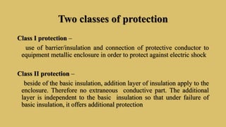 Two classes of protection
Class I protection –
use of barrier/insulation and connection of protective conductor to
equipment metallic enclosure in order to protect against electric shock
Class II protection –
beside of the basic insulation, addition layer of insulation apply to the
enclosure. Therefore no extraneous conductive part. The additional
layer is independent to the basic insulation so that under failure of
basic insulation, it offers additional protection
 