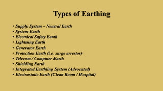 Types of Earthing
• Supply System – Neutral Earth
• System Earth
• Electrical Safety Earth
• Lightning Earth
• Generator Earth
• Protection Earth (i.e. surge arrestor)
• Telecom / Computer Earth
• Shielding Earth
• Integrated Earthling System (Advocated)
• Electrostatic Earth (Clean Room / Hospital)
 