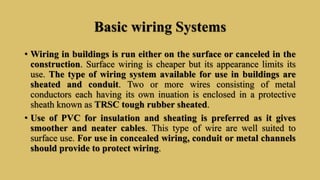 Basic wiring Systems
• Wiring in buildings is run either on the surface or canceled in the
construction. Surface wiring is cheaper but its appearance limits its
use. The type of wiring system available for use in buildings are
sheated and conduit. Two or more wires consisting of metal
conductors each having its own inuation is enclosed in a protective
sheath known as TRSC tough rubber sheated.
• Use of PVC for insulation and sheating is preferred as it gives
smoother and neater cables. This type of wire are well suited to
surface use. For use in concealed wiring, conduit or metal channels
should provide to protect wiring.
 