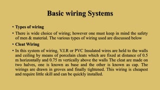 Basic wiring Systems
• Types of wiring
• There is wide choice of wiring; however one must keep in mind the safety
of men & material. The various types of wiring used are discussed below
• Cleat Wiring
• In this system of wiring, V.I.R or PVC Insulated wires are held to the walls
and ceiling by means of porcelain cleats which are fixed at distance of 0.5
m horizontally and 0.75 m vertically above the walls The cleat are made on
two halves, one is known as base and the other is known as cap. The
wirings are drawn in groves and finally tightened. This wiring is cheapest
and require little skill and can be quickly installed.
 