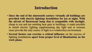 Introduction
• Since the end of the nineteenth century virtually all buildings are
provided with electric lightings installation for use at night. With
the advent of fluorescent lamp that is compatible with daylight,
cheap to run and not emitting heat gain in buildings, it made possible
to install electric lighting supplementing day light and in extreme
cases provide the only source of light in a windowless environment.
• Several factors can exercise a critical influence on the success of
lighting installations apart from proper level of illumination on the
work plane.
 