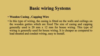 Basic wiring Systems
• Wooden Casing , Capping Wire
• In this type of wiring, the casing is fitted on the walls and ceilings on
the wooden gutties which are fixed The size of casing and capping
generally used is 20 mm x 12 mm for house wiring. This type of
wiring is generally used for house wiring. It is cheaper as compared to
lead sheated and conduit wiring, easy to Install.
 