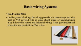 Basic wiring Systems
• Lead Casing Wire
• In this system of wiring, the wiring procedure is same except the wire
used in VIR covered with an outer sheath made of lead-aluminum
alloy It is used in houses and industrial wiring. It has good mechanical
protection and possibility of fire is less.
 