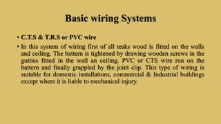 Basic wiring Systems
• C.T.S & T.R.S or PVC wire
• In this system of wiring first of all teaks wood is fitted on the walls
and ceiling. The battern is tightened by drawing wooden screws in the
gutties fitted in the wall an ceiling. PVC or CTS wire run on the
battern and finally grappled by the joint clip. This type of wiring is
suitable for domestic installations, commercial & Industrial buildings
except where it is liable to mechanical injury.
 