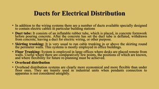 Ducts for Electrical Distribution
• In addition to the wiring systems there are a number of ducts available specially designed
to contain electric cables in particular building stations
• Duct tube: It consists of an inflatable rubber tube, which is placed, in concrete formwork
before pouring concrete. After the concrete has set the duct tube is deflated, withdrawn
from concrete, leaving a duct for electric wiring, or other purpose.
• Skirting trunking: It is very usual to run cable trunking in or above the skirting round
the perimeter walls. This systems is mostly employed in office buildings.
• Floor Trunking: System is employed in large offices where desks are placed remote from
walls. Useful where there are comparatively few points, the positions of which are known,
and where flexibility for future re-planning must be achieved.
• Overhead distribution
• Overhead distribution systems are clearly more economical and more flexible than under
floor ones. They are mainly used in industrial units when pendants connection to
apparatus is not considered unsightly.
 