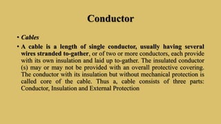 Conductor
• Cables
• A cable is a length of single conductor, usually having several
wires stranded to-gather, or of two or more conductors, each provide
with its own insulation and laid up to-gather. The insulated conductor
(s) may or may not be provided with an overall protective covering.
The conductor with its insulation but without mechanical protection is
called core of the cable. Thus a, cable consists of three parts:
Conductor, Insulation and External Protection
 