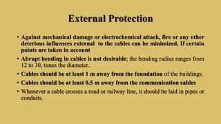 External Protection
• Against mechanical damage or electrochemical attack, fire or any other
deterious influences external to the cables can be minimized. If certain
points are taken in account
• Abrupt bending in cables is not desirable; the bending radius ranges from
12 to 30, times the diameter..
• Cables should be at least 1 m away from the foundation of the buildings.
• Cables should be at least 0.5 m away from the communication cables
• Whenever a cable crosses a road or railway line, it should be laid in pipes or
conduits.
 
