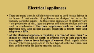 Electrical appliances
• There are many ways in which electricity can be used to save labour in
the home. A vast number of appliances are designed to run on the
ordinary domestic supply. The three basic application of electricity are
– the production of heat, light and power and in many devices they are
used in combination. Electronic appliances such as radio and
television sets, and record players constitute a fourth class and
telephone a fifth.
• All the electrical appliances requiring a current of more than 5 A
should be fitted with an earth or ground wire to safe guard the
user against shocks from leakages of current. Their supply cables
thus carry three-pin plugs, and in the best type of socket no current can
flow until the earth-pin can be made its contact.
 
