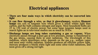 Electrical appliances
• There are four main ways in which electricity can be converted into
light
• It can flow through a wire, so that it glows(lamps), modern filament
lamps use coil of tungsten wire which gives a much whiter light than
carbon, and the bulb contains nitrogen and argon. Most household bulbs are
25 to 150 watt of electric power, but some large tungsten lamps used in
search lights an in television studios use as much as 30 kw.
• Discharge lamps are long tubes containing a gas or vapour. When
electricity passes through a pure gas at low pressure, energy is transferred to
the gas atoms, causing them to emit radiations. The wavelength of this
radiation, which determines color, depends on the gas e.g., sodium vapor
and neon emit visible radiation. Sodium produces an efficient yellow light,
mercury produces a bluish white light and some ultra-violet radiations, and
neon gives off a strong red light.
 