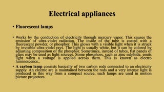 Electrical appliances
• Fluorescent lamps
• Works by the conduction of electricity through mercury vapor. This causes the
emission of ultra-violet radiation. The inside of the tube is coated with a
fluorescent powder, or phosphor. This glows with a visible light when it is struck
by invisible ultra-violet rays. The light is usually white, but it can be colored by
adjusting composition of the phosphor. Sometimes, instead of tubes, flat panels of
glass may be used as light sources. Some phosphors, such as zinc sulphide, emits
light when a voltage is applied across them. This is known as electro
luminescence..
• A carbon lamp consists basically of two carbon rods connected to an electricity
supply. An electric arc is maintained between the rods and a very intense light is
produced in this way from a compact source, such lamps are used in motion
picture projectors.
 