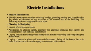 Electric Installations
• Electric Installations
• Electric Installations require necessary design, planning taking into consideration
the whole requirement of the activities to be carried out in the building. The
following steps are suggested for the same..
• Planning & Designing
• Layout of working drawings
• Application to electric supply company for granting estimated low supply and
requirement of sub-stations/ transformers
• Laying conduit for underground supply lines before concreting and completing the
plinth work.
• Laying conduits in slabs and beam reinforcement, fixing of fan hooks/ boxes in
slabs reinforcement for main supply to consumer units/ rooms
 