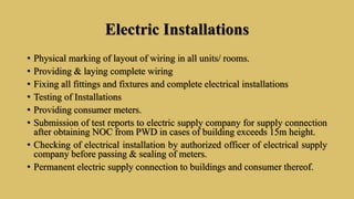 Electric Installations
• Physical marking of layout of wiring in all units/ rooms.
• Providing & laying complete wiring
• Fixing all fittings and fixtures and complete electrical installations
• Testing of Installations
• Providing consumer meters.
• Submission of test reports to electric supply company for supply connection
after obtaining NOC from PWD in cases of building exceeds 15m height.
• Checking of electrical installation by authorized officer of electrical supply
company before passing & sealing of meters.
• Permanent electric supply connection to buildings and consumer thereof.
 