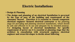 Electric Installations
• Design & Planning
• The design and planning of an electrical Installation is governed
by the type of user of the building and requirement of the
consumer thereof. Therefore it is essential to consult competent
electrical engineer/ licensed electrical contractor at the planning
stage for providing and planning electrical installations, which should
be safe and efficient in its use and adequate for its intended purpose.
For designing layout of electrical installations for specific
requirement of power use it is essential at planning stage that the
architect in consultation with structural engineer, electrical
engineer and owner/developer to decide about following
 
