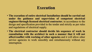 Execution
• The execution of entire electrical Installation should be carried out
under the guidance and supervision of competent electrical
engineer/through licensed electrical contractor; in accordance to the
design and specification provided in the tender and strictly as per rules
and regulations of electrical supply.
• The electrical contractor should decide his sequence of work in
consultation with the architect in such a manner that it will not
affect/conflict with working of other agencies and it will allow other
service agencies to work smoothly and simultaneously without any
interruption.
 