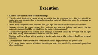 Execution
• Electric Services for Multi-storied Buildings
• The electrical distribution cables wiring should be laid in a separate duct. The duct should be
sealed at every alternate floor with non-combustible materials having the same fire resistance as
that of the duct.
• Water mains, telephone lines, intercom lines, gas pipe lines should be laid in the duct of cables
• Separate circuits for water pumps, lifts, staircase and corridor lighting and blower for the
pressurize system should be provided from the main switch gear panel.
• The inspection panel doors and any other openings in the shaft should be provided with air tight
fire doors having a fire resistance of not less than two hours.
• Medium and low voltage wiring running in shafts, and within a false ceilings, should run in metal
conduits.
• An independent and well ventilated service room should be provided on the ground floor.
• PVC cables should have an additional sheathing or protection provided by compound sprayed on
after installation
 