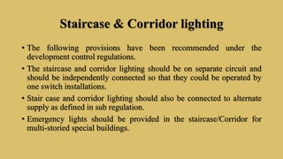 Staircase & Corridor lighting
• The following provisions have been recommended under the
development control regulations.
• The staircase and corridor lighting should be on separate circuit and
should be independently connected so that they could be operated by
one switch installations.
• Stair case and corridor lighting should also be connected to alternate
supply as defined in sub regulation.
• Emergency lights should be provided in the staircase/Corridor for
multi-storied special buildings.
 