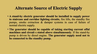 Alternate Source of Electric Supply
• A stand-by electric generator should be installed to supply power
to staircase and corridor lighting circuits, fire lifts, the standby fire
pumps, smoke extraction & damper systems in case of failure of
normal electric supply.
• The generator should be capable of taking starting current offal
machines and circuit s stated above simultaneously. If the stand-by
pump is driven by diesel engine. The generator supply need not to
be connected to the standby pump.
 