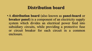 Distribution board
• A distribution board (also known as panel-board or
breaker panel) is a component of an electricity supply
system which divides an electrical power feed into
subsidiary circuits, while providing a protective fuse
or circuit breaker for each circuit in a common
enclosure.
 