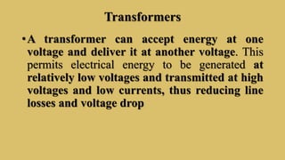 Transformers
•A transformer can accept energy at one
voltage and deliver it at another voltage. This
permits electrical energy to be generated at
relatively low voltages and transmitted at high
voltages and low currents, thus reducing line
losses and voltage drop
 